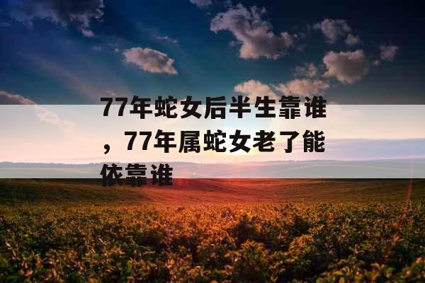 77年蛇女后半生靠谁，77年属蛇女老了能依靠谁