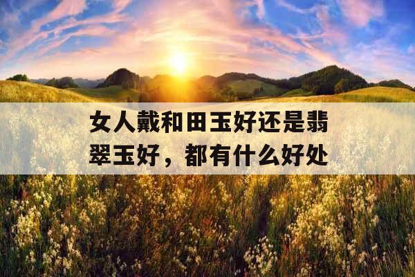 女人戴和田玉好还是翡翠玉好，都有什么好处