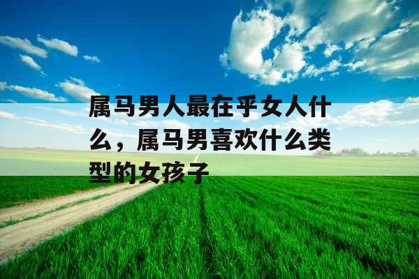 属马男人最在乎女人什么,属马男喜欢什么类型的女孩子