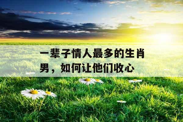 一辈子情人最多的生肖男，如何让他们收心