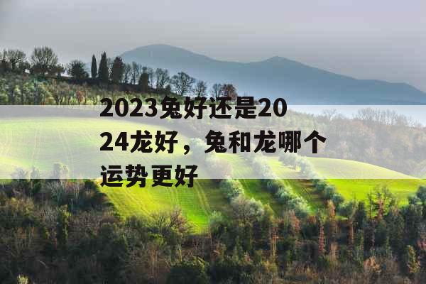 2023兔好还是2024龙好，兔和龙哪个运势更好