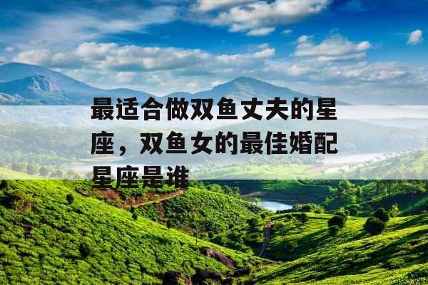 最适合做双鱼丈夫的星座，双鱼女的最佳婚配星座是谁