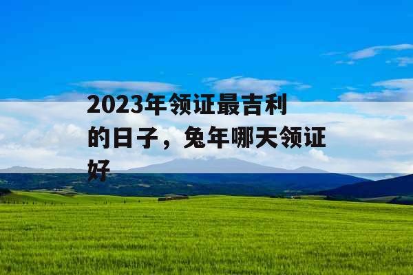 2023年领证最吉利的日子，兔年哪天领证好