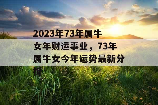 2023年73年属牛女年财运事业，73年属牛女今年运势最新分析