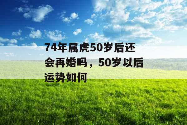 74年属虎50岁后还会再婚吗，50岁以后运势如何