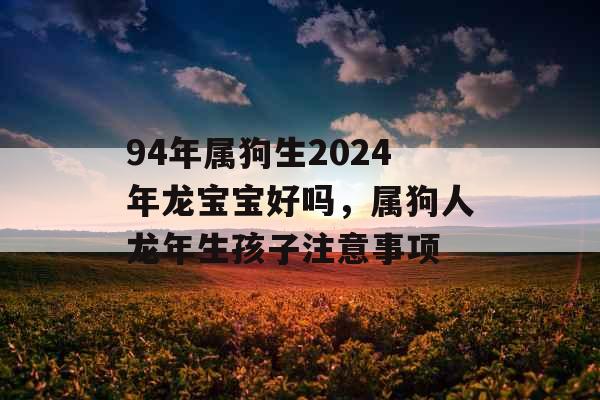 94年属狗生2024年龙宝宝好吗，属狗人龙年生孩子注意事项