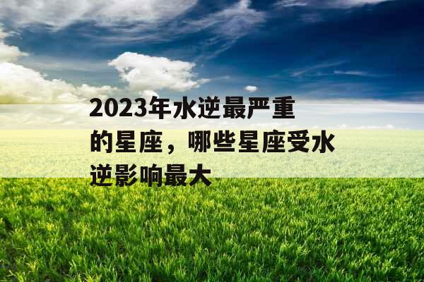 2023年水逆最严重的星座,哪些星座受水逆影响最大 2023年水逆最严重的星座,哪些星座受水逆影响最大
