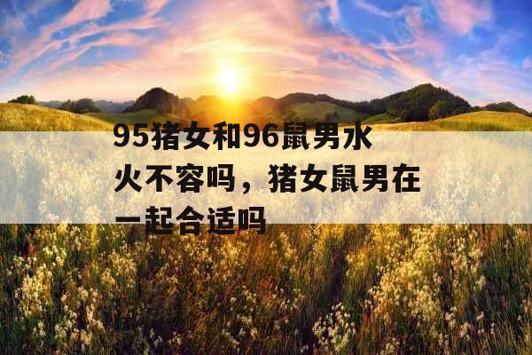 95猪女和96鼠男水火不容吗，猪女鼠男在一起合适吗