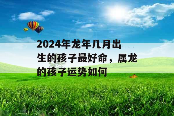 2024年龙年几月出生的孩子最好命，属龙的孩子运势如何
