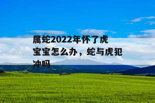 属蛇2022年怀了虎宝宝怎么办，蛇与虎犯冲吗