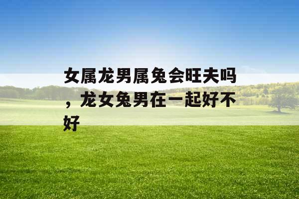 女属龙男属兔会旺夫吗，龙女兔男在一起好不好