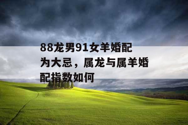 88龙男91女羊婚配为大忌，属龙与属羊婚配指数如何
