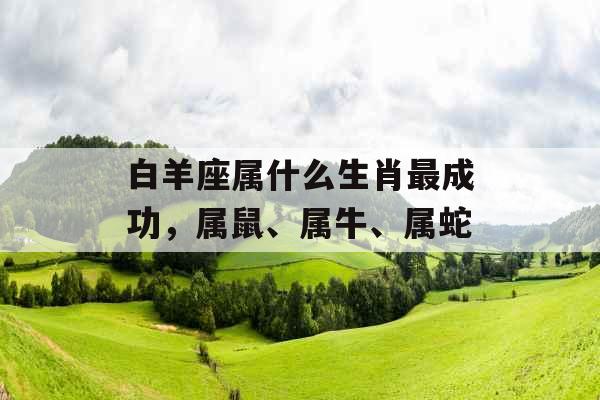 白羊座属什么生肖最成功，属鼠、属牛、属蛇