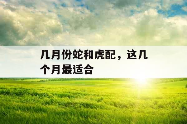几月份蛇和虎配，这几个月最适合