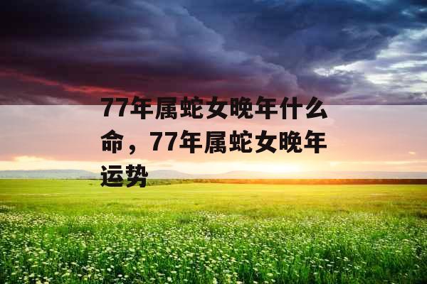 77年属蛇女晚年什么命，77年属蛇女晚年运势