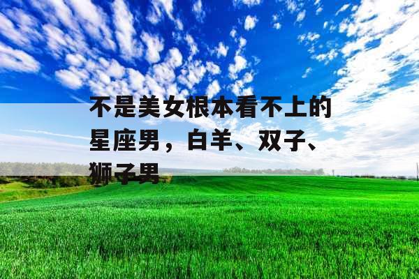 不是美女根本看不上的星座男，白羊、双子、狮子男