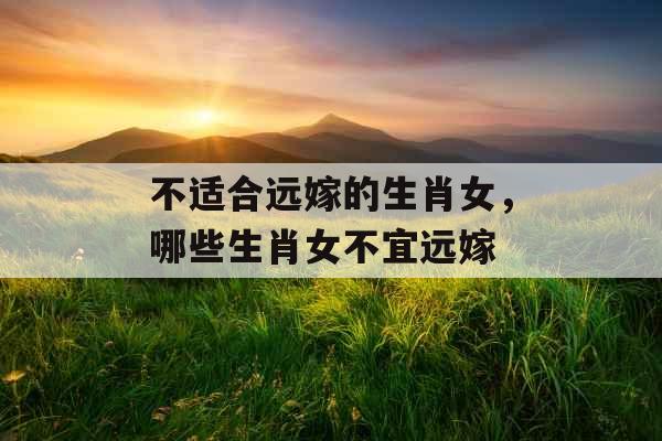 不适合远嫁的生肖女，哪些生肖女不宜远嫁