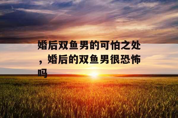 婚后双鱼男的可怕之处，婚后的双鱼男很恐怖吗