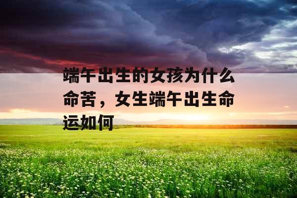 端午出生的女孩为什么命苦，女生端午出生命运如何