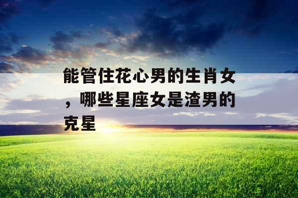 能管住花心男的生肖女，哪些星座女是渣男的克星