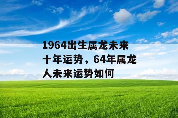 1964出生属龙未来十年运势，64年属龙人未来运势如何
