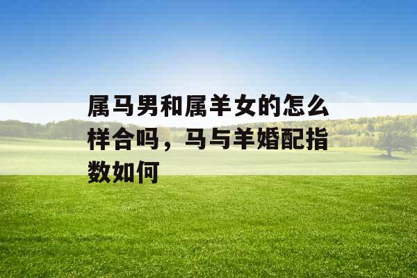 属马男和属羊女的怎么样合吗,马与羊婚配指数如何 属马男和属羊女的怎么样合吗,马与羊婚配指数如何