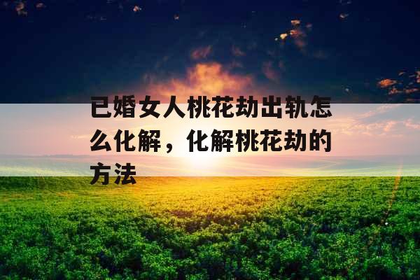 已婚女人桃花劫出轨怎么化解，化解桃花劫的方法