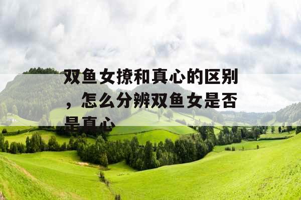 双鱼女撩和真心的区别，怎么分辨双鱼女是否是真心