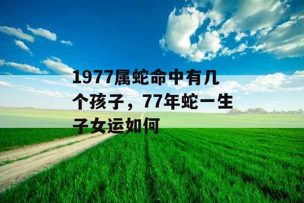 1977属蛇命中有几个孩子，77年蛇一生子女运如何