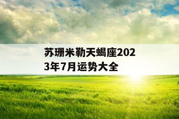 苏珊米勒天蝎座2023年7月运势大全 苏珊米勒天蝎座2023年7月运势大全