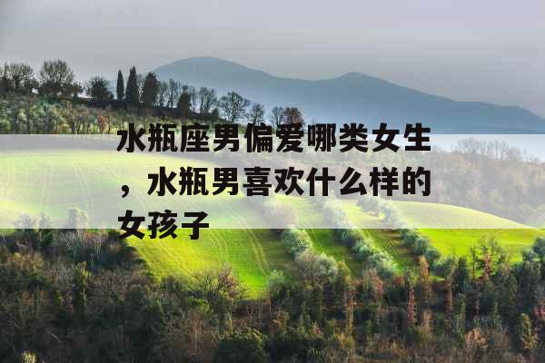 水瓶座男偏爱哪类女生,水瓶男喜欢什么样的女孩子 水瓶座男偏爱哪类女生,水瓶男喜欢什么样的女孩子