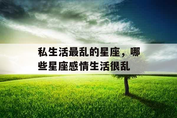 私生活最乱的星座,哪些星座感情生活很乱 私生活最乱的星座,哪些星座感情生活很乱