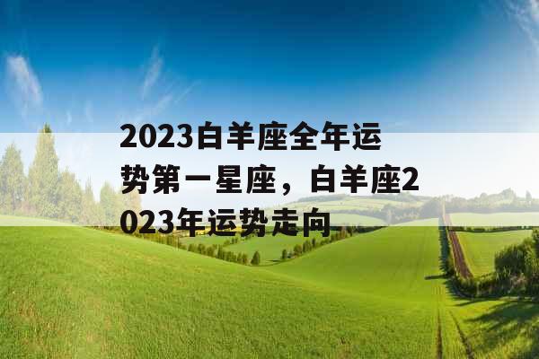 2023白羊座全年运势第一星座，白羊座2023年运势走向