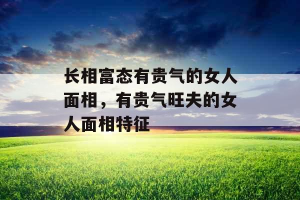 长相富态有贵气的女人面相，有贵气旺夫的女人面相特征