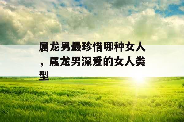 属龙男最珍惜哪种女人，属龙男深爱的女人类型