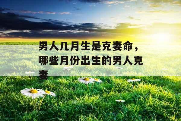 男人几月生是克妻命,哪些月份出生的男人克妻 男人几月生是克妻命,哪些月份出生的男人克妻