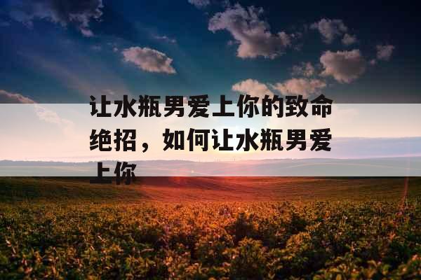 让水瓶男爱上你的致命绝招，如何让水瓶男爱上你