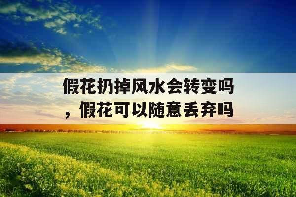 假花扔掉风水会转变吗，假花可以随意丢弃吗