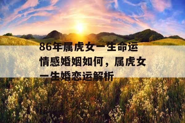 86年属虎女一生命运情感婚姻如何，属虎女一生婚恋运解析