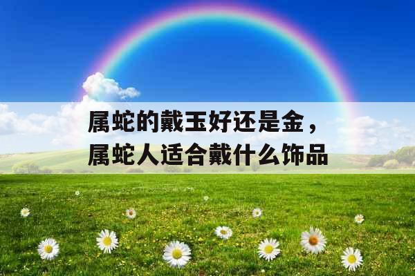 属蛇的戴玉好还是金，属蛇人适合戴什么饰品