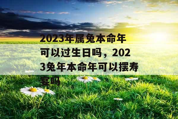 2023年属兔本命年可以过生日吗，2023兔年本命年可以摆寿宴吗