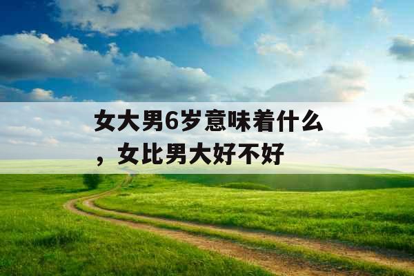 女大男6岁意味着什么,女比男大好不好