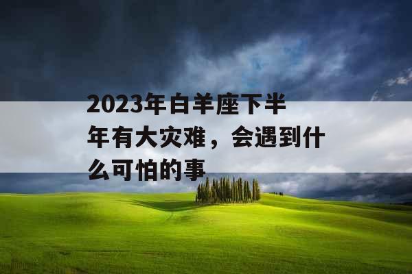 2023年白羊座下半年有大灾难,会遇到什么可怕的事
