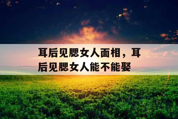 耳后见腮女人面相,耳后见腮女人能不能娶