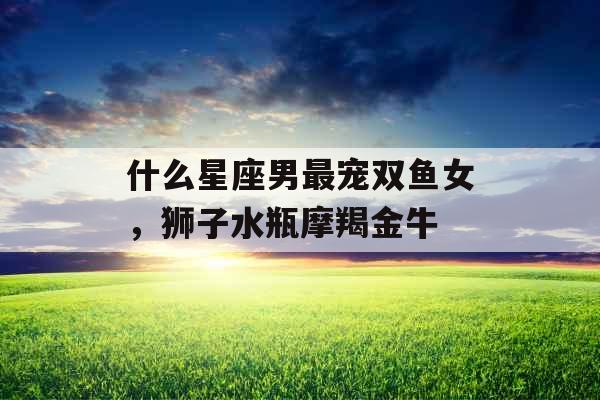 什么星座男最宠双鱼女,狮子水瓶摩羯金牛