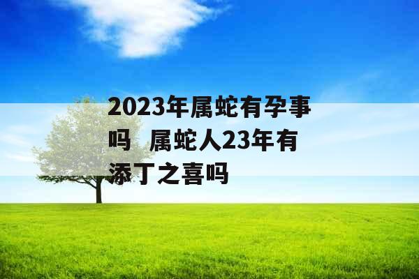 2023年属蛇有孕事吗  属蛇人23年有添丁之喜吗