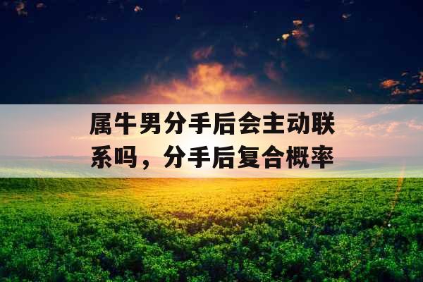 属牛男分手后会主动联系吗，分手后复合概率