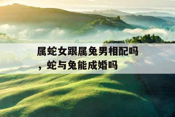 属蛇女跟属兔男相配吗，蛇与兔能成婚吗