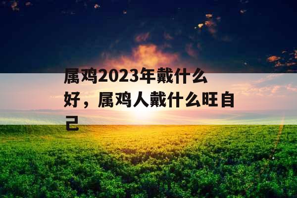 属鸡2023年戴什么好，属鸡人戴什么旺自己