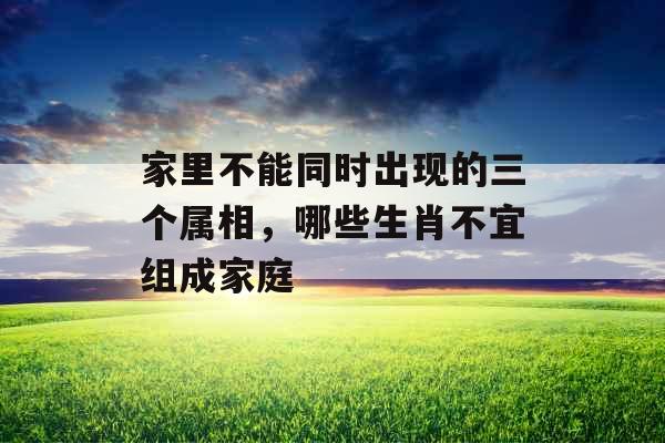 家里不能同时出现的三个属相，哪些生肖不宜组成家庭